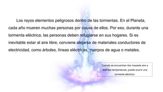 Los rayos elementos peligrosos dentro de las tormentas. En el Planeta,
cada año mueren muchas personas por causa de ellos. Por eso, durante una
tormenta eléctrica, las personas deben refugiarse en sus hogares. Si es
inevitable estar al aire libre, conviene alejarse de materiales conductores de
electricidad, como árboles, líneas eléctricas, cuerpos de agua o metales.
Cuando se encuentran dos mazaste aire a
distintas temperaturas, puede ocurrir una
tormenta eléctrica.
 