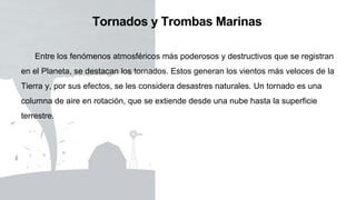 Tornados y Trombas Marinas
Entre los fenómenos atmosféricos más poderosos y destructivos que se registran
en el Planeta, se destacan los tornados. Estos generan los vientos más veloces de la
Tierra y, por sus efectos, se les considera desastres naturales. Un tornado es una
columna de aire en rotación, que se extiende desde una nube hasta la superficie
terrestre.
 