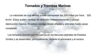 Tornados y Trombas Marinas
La velocidad de sus vientos puede sobrepasar las 200 millas por hora. 320
km/hr. Estos suelen cambiar de dirección inesperadamente y causan
destrucción masiva. Arrastran consigo desde árboles y animales hasta casas
completas.
Los tornados ocurren con frecuencia en las llanuras centrales de Estados
Unidos y se desarrollan, principalmente, durante la primavera y el verano.
 