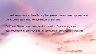 Así, se produce un área de muy baja presión, incluso mas baja que en el
ojo de un huracán. Esto lo hace succionar más aire.
En Puerto Rico no son frecuentes los tornados. Estos se registran
ocasionalmente y, la mayoría de las veces, están asociados a huracanes.
 