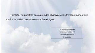 También, en nuestras costas pueden observarse las tromba marinas, que
son los tornados que se forman sobre el agua.
Los tornados poseen los
vientos más veloces del
Planeta y causan gran
devastación.
 