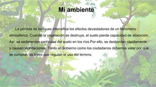 La pérdida de bosques intensifica los efectos devastadores de un fenómeno
atmosférico. Cuando la vegetación se destruye, el suelo pierde capacidad de absorción.
Así se sedimentan partículas del suelo en los ríos.Por ello, se desbordan rápidamente
y causan inundaciones. Tanto el Gobierno como los ciudadanos debemos velar por que
se cumplan las leyes que regulan el uso del terreno.
Mi ambiente
 
