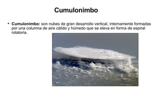 Cumulonimbo
• Cumulonimbo: son nubes de gran desarrollo vertical, internamente formadas
por una columna de aire cálido y húmedo que se eleva en forma de espiral
rotatoria.
 