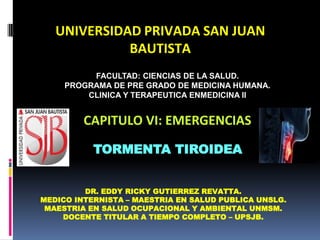 UNIVERSIDAD PRIVADA SAN JUAN
BAUTISTA
CAPITULO VI: EMERGENCIAS
DR. EDDY RICKY GUTIERREZ REVATTA.
MEDICO INTERNISTA – MAESTRIA EN SALUD PUBLICA UNSLG.
MAESTRIA EN SALUD OCUPACIONAL Y AMBIENTAL UNMSM.
DOCENTE TITULAR A TIEMPO COMPLETO – UPSJB.
TORMENTA TIROIDEA
FACULTAD: CIENCIAS DE LA SALUD.
PROGRAMA DE PRE GRADO DE MEDICINA HUMANA.
CLINICA Y TERAPEUTICA ENMEDICINA II
 