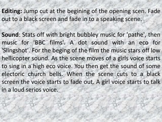 Editing: Jump cut at the begining of the opening scen. Fade out to a black screen and fade in to a speaking scene.Sound: Stats off with bright bubbley music for 'pathe', then music for 'BBC films'. A dot sound with an eco for 'Slingshot'. For the beging of the film the music stars off low hellicopter sound. As the scene moves of a girls voice starts to sing in a high eco voice. You then get the sound of some electoric church bells. When the scene cuts to a black screen the voice starts to fade out. A girl voice starts to talk in a loud serios voice.