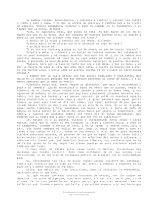 La mañana venida, levantámonos, y comienza a limpiar y sacudir sus calzas
y jubón y sayo y capa. Y yo que le servía de pelillo. Y vístese muy a su placer
de espacio. Echéle aguamanos, peinóse y puso su espada en el talabarte, y al
tiempo que la ponía, díjome:
      "¡Oh, si supieses, mozo, qué pieza es ésta! No hay marco de oro en el
mundo por que yo la diese. Mas así ninguna de cuantas Antonio hizo, no acertó a
ponelle los aceros tan prestos como ésta los tiene."
      Y sacóla de la vaina y tentóla con los dedos, diciendo:
      "¿Vesla aquí? Yo me obligo con ella cercenar un copo de lana."
      Y yo dije entre mí:
      "Y yo con mis dientes, aunque no son de acero, un pan de cuatro libras."
      Tornóla a meter y ciñósela y un sartal de cuentas gruesas del talabarte Y
con un paso sosegado y el cuerpo derecho, haciendo con él y con la cabeza muy
gentiles meneos, echando el cabo de la capa sobre el hombro y a veces so el
brazo, y poniendo la mano derecha en el costado, salió por la puerta, diciendo:
      "Lázaro, mira por la casa en tanto que voy a oír misa, y haz la cama, y ve
por la vasija de agua al río, que aqui bajo está, y cierra la puerta con llave,
no nos hurten algo, y ponla aquí al quicio, porque si yo viniere en tanto pueda
entrar."
      Y súbese por la calle arriba con tan gentil semblante y continente, que
quien no le conociera pensara ser muy cercano pariente al conde de Arcos, o a lo
menos camarero que le daba de vestir.
      "¡Bendito seáis vos, Señor -quedé yo diciendo-, que dais la enfermedad y
ponéis el remedio! ¿Quién encontrará a aquel mi señor que no piense, según el
contento de sí lleva, haber anoche bien cenado y dormido en buena cama, y aun
agora es de mañana, no le cuenten por muy bien almorzado? ¡Grandes secretos son,
Señor, los que vos hacéis y las gentes ignoran! ¿A quién no engañará aquella
buena disposición y razonable capa y sayo? ¿Y quién pensará que aquel gentil
hombre se pasó ayer todo el día sin comer, con aquel mendrugo de pan que su
criado Lázaro trajo un día y una noche en el arca de su seno, do no se le podía
pegar mucha limpieza, y hoy, lavándose las manos y cara, a falta de paño de
manos, se hacía servir de la halda del sayo? Nadie por cierto lo sospechará. ¡Oh
Señor, y cuántos de aquéstos debéis vos tener por el mundo derramados, que
padecen por la negra que llaman honra lo que por vos no sufrirían!"
      Así estaba yo a la puerta, mirando y considerando estas cosas y otras
muchas, hasta que el señor mi amo traspuso la larga y angosta calle, y como lo
vi trasponer, tornéme a entrar en casa, y en un credo la anduve toda, alto y
bajo, sin hacer represa ni hallar en qué. Hago la negra dura cama y tomo el
jarro y doy comigo en el río, donde en una huerta vi a mi amo en gran recuesta
con dos rebozadas mujeres, al parecer de las que en aquel lugar no hacen falta.
Antes muchas tienen por estilo de irse a las mañanicas del verano a refrescar y
almorzar sin llevar qué, por aquellas frescas riberas, con confianza que no ha
de faltar quien se lo dé, segun las tienen puestas en esta costumbre aquellos
hidalgos del lugar.
      Y como digo, él estaba entre ellas hecho un Macías, diciéndoles mas
dulzuras que Ovidio escribió. Pero como sintieron de él que estaba bien
enternecido, no se les hizo de vergüenza pedirle de almorzar con el acostumbrado
pago.
      Él, sintiéndose tan frío de bolsa cuanto estaba caliente del estómago,
tomóle tal calofrío que le robó la color del gesto, y comenzó a turbarse en la
plática y a poner excusas no válidas.
      Ellas, que debían ser bien instituidas, como le sintieron la enfermedad,
dejáronle para el que era.
      Yo, que estaba comiendo ciertos tronchos de berzas, con los cuales me
desayuné, con mucha diligencia, como mozo nuevo, sin ser visto de mi amo, torné
a casa. De la cual pensé barrer alguna parte, que era bien menester; mas no
hallé con qué. Puseme a pensar qué haría, y parecióme esperar a mi amo hasta que


                             Este documento ha sido descargado de
                                    http://www.escolar.com
 