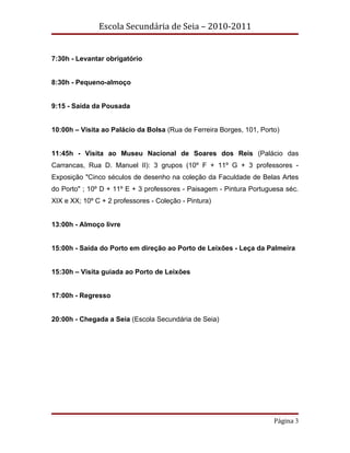 Escola Secundária de Seia – 2010-2011


7:30h - Levantar obrigatório


8:30h - Pequeno-almoço


9:15 - Saída da Pousada


10:00h – Visita ao Palácio da Bolsa (Rua de Ferreira Borges, 101, Porto)


11:45h - Visita ao Museu Nacional de Soares dos Reis (Palácio das
Carrancas, Rua D. Manuel II): 3 grupos (10º F + 11º G + 3 professores -
Exposição "Cinco séculos de desenho na coleção da Faculdade de Belas Artes
do Porto" ; 10º D + 11º E + 3 professores - Paisagem - Pintura Portuguesa séc.
XIX e XX; 10º C + 2 professores - Coleção - Pintura)


13:00h - Almoço livre


15:00h - Saída do Porto em direção ao Porto de Leixões - Leça da Palmeira


15:30h – Visita guiada ao Porto de Leixões


17:00h - Regresso


20:00h - Chegada a Seia (Escola Secundária de Seia)




                                                                      Página 3
 