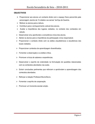 Escola Secundária de Seia – 2010-2011

OBJECTIVOS

   Proporcionar aos alunos um contacto direto com o espaço físico percorrido pela
      personagem Jacinto de “A cidade e as serras” de Eça de Queirós.
   Motivar os alunos para a leitura.
   Contribuir para o enriquecimento cultural dos alunos.
      Avaliar a importância dos lugares visitados, no contexto dos conteúdos em
      estudo.
  Desenvolver e/ou aprofundar a consciência cívica dos alunos.
  Alertar os alunos para a importância da participação cívica responsável.
  Proporcionar o contacto direto com os estilos arquitetónicos e escultóricos dos
      locais visitados.

  Proporcionar contextos de aprendizagem diversificados.

  Fomentar a observação e a análise crítica.

  Promover a troca de saberes e experiências.

  Desenvolver o espírito de criatividade na formulação de questões relacionadas
      com os conteúdos abordados nas aulas.

  Extrair conclusões pertinentes que reforcem e aprofundem a aprendizagem dos
      conteúdos abordados.

  Reforçar a relação Professor/Aluno/Aluno.

  Fomentar o espírito de cooperação.

  Promover um horizonte escolar amplo.




                                                                              Página 4
 
