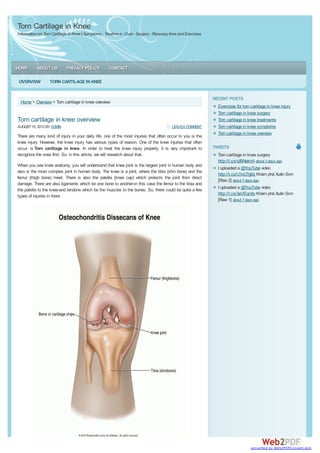 Torn Cartilage in Knee
Information on Torn Cartilage in Knee | Symptoms - Treatment - Cure - Surgery - Recovery time and Exercises




HOME       ABOUT US         PRIVACY POLICY           CONTACT

OVERVIEW          TORN CARTILAGE IN KNEE


                                                                                                              RECENT POSTS
 Home > Overview > Torn cartilage in knee overview
                                                                                                                Exercises for torn cartilage in knee injury
                                                                                                                Torn cartilage in knee surgery
Torn cartilage in knee overview                                                                                 Torn cartilage in knee treatments
AUGUST 15, 2012 BY ADMIN                                                                  LEAVEA COMMENT        Torn cartilage in knee symptoms
                                                                                                                Torn cartilage in knee overview
There are many kind of injury in your daily life, one of the most injuries that often occur to you is the
knee injury. However, the knee injury has various types of reason. One of the knee injuries that often
occur is Torn cartilage in knee. In order to treat the knee injury properly, it is very important to          TWEETS
recognize the ones first. So, in this article, we will research about that.                                     Torn cartilage in knee surgery
                                                                                                                http://t.co/vJBNekhA about 3 days ago
When you see knee anatomy, you will understand that knee joint is the largest joint in human body and
                                                                                                                I uploaded a @YouTube video
also is the most complex joint in human body. The knee is a joint, where the tibia (shin bone) and the
                                                                                                                http://t.co/U1oUTg6q Khám phá Xuân Sơn
femur (thigh bone) meet. There is also the patella (knee cap) which protects the joint from direct
                                                                                                                [Raw 2] about 7 days ago
damage. There are also ligaments which tie one bone to another-in this case the femur to the tibia and
                                                                                                                I uploaded a @YouTube video
the patella to the knee-and tendons which tie the muscles to the bones. So, there could be quite a few
                                                                                                                http://t.co/3eVEqnXu Khám phá Xuân Sơn
types of injuries in there
                                                                                                                [Raw 1] about 7 days ago




                                                                                                                                   converted by Web2PDFConvert.com
 