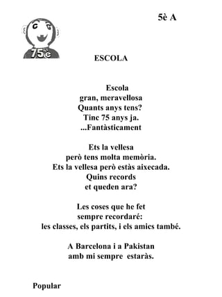 5è A



                  ESCOLA


                     Escola
             gran, meravellosa
             Quants anys tens?
              Tinc 75 anys ja.
             ...Fantàsticament

                Ets la vellesa
         però tens molta memòria.
     Ets la vellesa però estàs aixecada.
                Quins records
               et queden ara?

             Les coses que he fet
              sempre recordaré:
  les classes, els partits, i els amics també.

          A Barcelona i a Pakistan
          amb mi sempre estaràs.


Popular
 