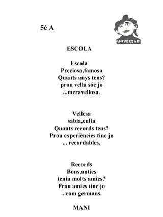 5è A

          ESCOLA

             Escola
        Preciosa,famosa
       Quants anys tens?
        prou vella sóc jo
         ...meravellosa.


           Vellesa
         sabia,culta
   Quants records tens?
  Prou experiències tinc jo
      ... recordables.


              Records
            Bons,antics
       teniu molts amics?
       Prou amics tinc jo
         ...com germans.

            MANI
 
