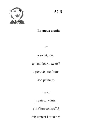 5è B



   La meva escola



        uro

   arronet, tou.

an mal les xinxetes?

o perquè tinc forats

    són petitetes.


        lasse

   spaiosa, clara.

om t'han construït?

mb ciment i totxanes
 