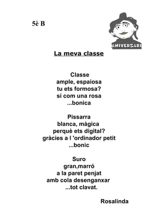 5è B



         La meva classe


                Classe
          ample, espaiosa
          tu ets formosa?
          si com una rosa
              ...bonica

            Pissarra
        blanca, màgica
      perquè ets digital?
   gràcies a l 'ordinador petit
             ...bonic

                 Suro
            gran,marró
         a la paret penjat
       amb cola desenganxar
             ...tot clavat.

                         Rosalinda
 
