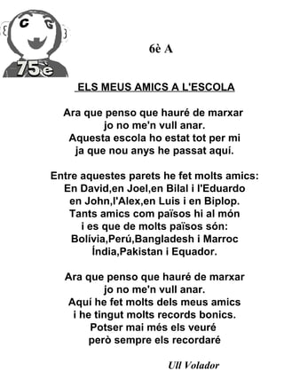 6è A


     ELS MEUS AMICS A L'ESCOLA

  Ara que penso que hauré de marxar
          jo no me'n vull anar.
   Aquesta escola ho estat tot per mi
    ja que nou anys he passat aquí.

Entre aquestes parets he fet molts amics:
  En David,en Joel,en Bilal i l'Eduardo
    en John,l'Alex,en Luis i en Biplop.
   Tants amics com països hi al món
      i es que de molts països són:
    Bolívia,Perú,Bangladesh i Marroc
         Índia,Pakistan i Equador.

  Ara que penso que hauré de marxar
           jo no me'n vull anar.
  Aquí he fet molts dels meus amics
   i he tingut molts records bonics.
       Potser mai més els veuré
      però sempre els recordaré

                       Ull Volador
 