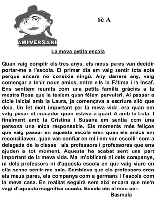 6è A



                   La meva petita escola

Quan vaig complir els tres anys, els meus pares van decidir
portar-me a l'escola. El primer dia em vaig sentir tota sola
perquè encara no coneixia ningú. Any darrere any, vaig
començar a tenir nous amics, entre ells la Fàtima i la Insaf.
Ens sentíem reunits com una petita família gràcies a la
mestra Rosa que la teníem quan fèiem parvulari. Al passar a
cicle inicial amb la Laura, ja començava a escriure allò que
deia. Un fet molt important per la meva vida, era quan em
vaig posar el mocador quan estava a quart A amb la Lola. I
finalment amb la Cristina i Susana em sentia com una
persona una mica responsable. Els moments més feliços
que vaig passar en aquesta escola eren quan els amics em
reconciliaven, quan van confiar en mi i em van escollir com a
delegada de la classe i als professors i professores que ens
ajuden a tot moment. Aquesta ha acabat sent una part
important de la meva vida. Mai m'oblidaré ni dels companys,
ni dels professors ni d'aquesta escola en que vaig viure en
ella sense sentir-me sola. Semblava que els professors eren
els meus pares, els companys com a germans i l'escola com
la meva casa. En realitat seguirà sent així encara que me'n
vagi d'aquesta magnífica escola. Escola ets el meu cor.
                                            Basmala
 