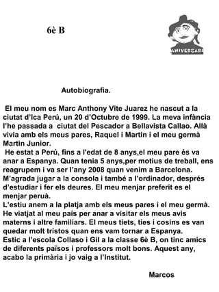 6è B




                 Autobiografia.

 El meu nom es Marc Anthony Vite Juarez he nascut a la
ciutat d’Ica Perú, un 20 d’Octubre de 1999. La meva infància
l’he passada a ciutat del Pescador a Bellavista Callao. Allà
vivia amb els meus pares, Raquel i Martin i el meu germà
Martin Junior.
 He estat a Perú, fins a l'edat de 8 anys,el meu pare és va
anar a Espanya. Quan tenia 5 anys,per motius de treball, ens
reagrupem i va ser l’any 2008 quan venim a Barcelona.
M’agrada jugar a la consola i també a l’ordinador, després
d’estudiar i fer els deures. El meu menjar preferit es el
menjar peruà.
L’estiu anem a la platja amb els meus pares i el meu germà.
He viatjat al meu país per anar a visitar els meus avis
materns i altre familiars. El meus tiets, ties i cosins es van
quedar molt tristos quan ens vam tornar a Espanya.
Estic a l’escola Collaso i Gil a la classe 6è B, on tinc amics
de diferents països i professors molt bons. Aquest any,
acabo la primària i jo vaig a l’Institut.

                                          Marcos
 