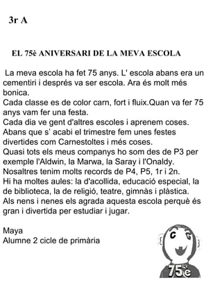 3r A


  EL 75è ANIVERSARI DE LA MEVA ESCOLA

La meva escola ha fet 75 anys. L' escola abans era un
cementiri i després va ser escola. Ara és molt més
bonica.
Cada classe es de color carn, fort i fluix.Quan va fer 75
anys vam fer una festa.
Cada dia ve gent d'altres escoles i aprenem coses.
Abans que s’ acabi el trimestre fem unes festes
divertides com Carnestoltes i més coses.
Quasi tots els meus companys ho som des de P3 per
exemple l'Aldwin, la Marwa, la Saray i l'Onaldy.
Nosaltres tenim molts records de P4, P5, 1r i 2n.
Hi ha moltes aules: la d'acollida, educació especial, la
de biblioteca, la de religió, teatre, gimnàs i plàstica.
Als nens i nenes els agrada aquesta escola perquè és
gran i divertida per estudiar i jugar.

Maya
Alumne 2 cicle de primària
 