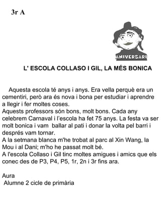 3r A




        L' ESCOLA COLLASO I GIL, LA MÉS BONICA


   Aquesta escola té anys i anys. Era vella perquè era un
cementiri, però ara és nova i bona per estudiar i aprendre
a llegir i fer moltes coses.
Aquests professors són bons, molt bons. Cada any
celebrem Carnaval i l’escola ha fet 75 anys. La festa va ser
molt bonica i vam ballar al pati i donar la volta pel barri i
després vam tornar.
A la setmana blanca m'he trobat al parc al Xin Wang, la
Mou i al Dani; m'ho he passat molt bé.
A l'escola Collaso i Gil tinc moltes amigues i amics que els
conec des de P3, P4, P5, 1r, 2n i 3r fins ara.

Aura
Alumne 2 cicle de primària
 