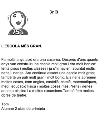 3r B




L'ESCOLA MÉS GRAN.


Fa molts anys això era una caserna. Després d'uns quants
anys van construir una escola molt gran i era molt bonica:
tenia pisos i moltes classes i ja s'hi havien apuntat molts
nens i nenes. Ara continua essent una escola molt gran;
també té un pati molt gran i molt bonic. Els nens aprenem
moltes coses, com anglès, castellà, català, matemàtiques,
medi, educació física i moltes coses més. Nens i nenes
anem a piscina i a moltes excursions.També fem moltes
obres de teatre.

Tom
Alumne 2 cicle de primària
 