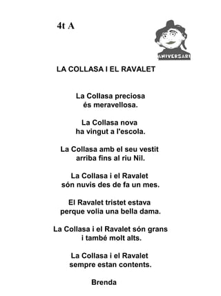 4t A



LA COLLASA I EL RAVALET


        La Collasa preciosa
          és meravellosa.

         La Collasa nova
        ha vingut a l'escola.

  La Collasa amb el seu vestit
      arriba fins al riu Nil.

    La Collasa i el Ravalet
  són nuvis des de fa un mes.

    El Ravalet tristet estava
  perque volia una bella dama.

La Collasa i el Ravalet són grans
        i també molt alts.

    La Collasa i el Ravalet
    sempre estan contents.

            Brenda
 
