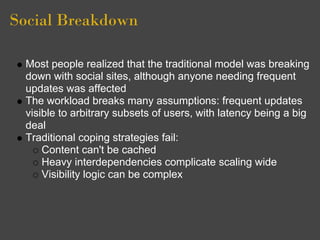 Social Breakdown

 Most people realized that the traditional model was breaking
 down with social sites, although anyone needing frequent
 updates was affected
 The workload breaks many assumptions: frequent updates
 visible to arbitrary subsets of users, with latency being a big
 deal
 Traditional coping strategies fail:
     Content can't be cached
     Heavy interdependencies complicate scaling wide
     Visibility logic can be complex
 