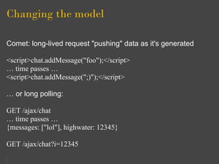 Changing the model

Comet: long-lived request "pushing" data as it's generated

<script>chat.addMessage("foo");</script>
… time passes …
<script>chat.addMessage(";)");</script>

… or long polling:

GET /ajax/chat
… time passes …
{messages: ["lol"], highwater: 12345}

GET /ajax/chat?i=12345
 