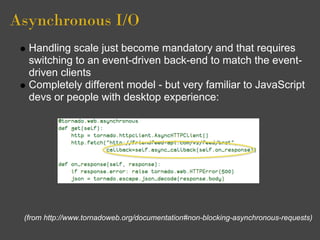 Asynchronous I/O
  Handling scale just become mandatory and that requires
  switching to an event-driven back-end to match the event-
  driven clients
  Completely different model - but very familiar to JavaScript
  devs or people with desktop experience:




 (from http://www.tornadoweb.org/documentation#non-blocking-asynchronous-requests)
 