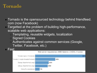 Tornado

 Tornado is the opensourced technology behind friendfeed.
 com (now Facebook)
 Targetted at the problem of building high-performance,
 scalable web applications:
    Templating, reusable widgets, localization
    Signed Cookies
    Authenticates against common services (Google,
    Twitter, Facebook, etc.)
 Fast:
 