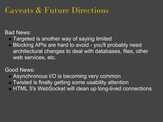 Caveats & Future Directions

Bad News:
   Targeted is another way of saying limited
   Blocking APIs are hard to avoid - you'll probably need
   architectural changes to deal with databases, files, other
   web services, etc.

Good News:
  Asynchronous I/O is becoming very common
  Twisted is finally getting some usability attention
  HTML 5's WebSocket will clean up long-lived connections
 