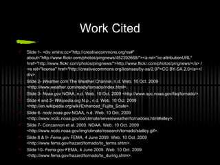 Work Cited Slide 1- <div xmlns:cc="http://creativecommons.org/ns#" about="http://www.flickr.com/photos/pingnews/452392668/"><a rel="cc:attributionURL" href="http://www.flickr.com/photos/pingnews/">http://www.flickr.com/photos/pingnews/</a> / <a rel="license" href="http://creativecommons.org/licenses/by-sa/2.0/">CC BY-SA 2.0</a></div> Slide 2-  Weather.com  The Weather Channel, n.d. Web. 10 Oct. 2009 <http://www.weather.com/ready/tornado/index.html>.  Slide 3-  Noaa.gov  NOAA, n.d. Web. 10 Oct. 2009 <http://www.spc.noaa.gov/faq/tornado/>.  Slide 4 and 5-  Wikipedia.org  N.p., n.d. Web. 10 Oct. 2009 <http://en.wikipedia.org/wiki/Enhanced_Fujita_Scale>.  Slide 6-  ncdc.noaa.gov  NOAA, n.d. Web. 10 Oct. 2009 <http://www.ncdc.noaa.gov/oa/climate/severeweather/tornadoes.html#alley>. Slide 7- Concannon et al. 2000. NOAA. Web. 10 Oct. 2009 <http://www.ncdc.noaa.gov/img/climate/research/tornado/stalley.gif>.  Slide 8 & 9-  Fema.gov  FEMA, 4 June 2009. Web. 10 Oct. 2009 <http://www.fema.gov/hazard/tornado/to_terms.shtm>.  Slide 10-  Fema.gov  FEMA, 4 June 2009. Web. 10 Oct. 2009 <http://www.fema.gov/hazard/tornado/to_during.shtm>.  