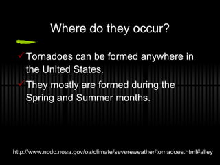 Where do they occur? Tornadoes can be formed anywhere in the United States. They mostly are formed during the Spring and Summer months. http://www.ncdc.noaa.gov/oa/climate/severeweather/tornadoes.html#alley 