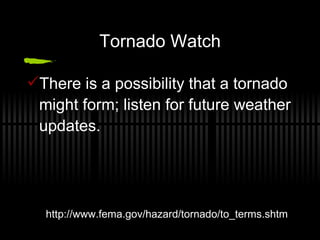 Tornado Watch There is a possibility that a tornado might form; listen for future weather updates. http://www.fema.gov/hazard/tornado/to_terms.shtm 