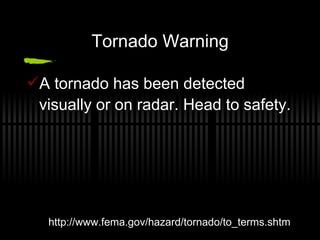 Tornado Warning A tornado has been detected visually or on radar. Head to safety. http://www.fema.gov/hazard/tornado/to_terms.shtm 