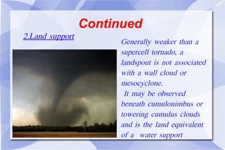 Continued Generally weaker than a supercell tornado, a landspout is not associated with a wall cloud or mesocyclone. It may be observed beneath cumulonimbus or towering cumulus clouds and is the land equivalent of a  water support 2.Land support 
