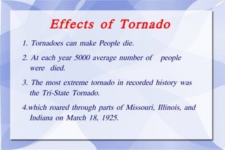 Effects of Tornado 1. Tornadoes can make People die. 2. At each year 5000 average number of  people  were  died. 3. The most extreme tornado in recorded history was  the Tri-State Tornado. 4.which roared through parts of Missouri, Illinois, and Indiana on March 18, 1925.  