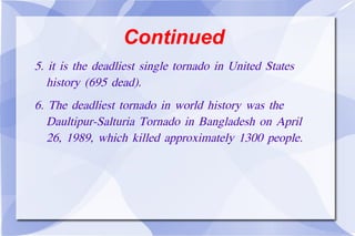 Continued 5. it is the deadliest single tornado in United States  history (695 dead). 6. The deadliest tornado in world history was the  Daultipur-Salturia Tornado in Bangladesh on April  26, 1989, which killed approximately 1300 people. 