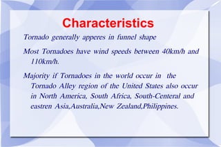 Characteristics Tornado generally apperes in funnel shape Most Tornadoes have wind speeds between 40km/h and 110km/h. Majority if Tornadoes in the world occur in  the Tornado Alley region of the United States also occur in North America, South Africa, South-Centeral and eastren Asia,Australia,New Zealand,Philippines. 
