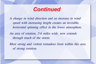 Continued A change in wind direction and an increase in wind speed with increasing height creates an invisible, horizontal spinning effect in the lower atmosphere. An area of rotation, 2-6 miles wide, now extends through much of the storm.  Most strong and violent tornadoes form within this area of strong rotation. 