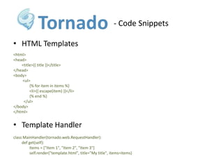 - Code SnippetsHTML Templates<html> <head> 	<title>{{ title }}</title> </head> <body> 	 <ul> 	        {% for item in items %} 	        <li>{{ escape(item) }}</li> 	        {% end %} 	  </ul> </body> </html>Template Handlerclass MainHandler(tornado.web.RequestHandler): 	def get(self):	        Items = ["Item 1", "Item 2", "Item 3"] 	        self.render("template.html", title="My title", items=items)