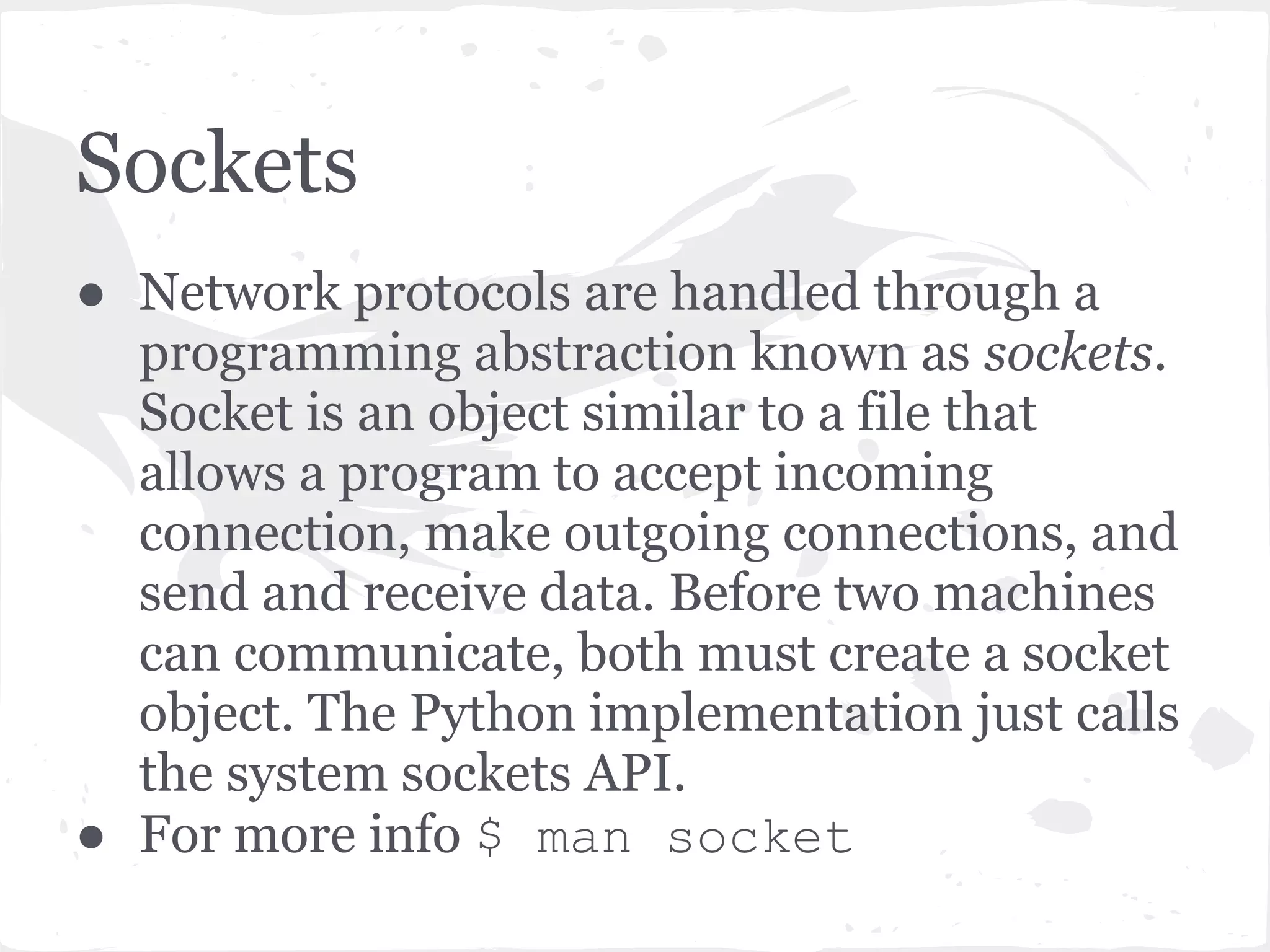 Sockets - Address, Family and Type ● Address - Combination of IP address and port ● Address family - controls the OSI network layer protocol, for example AF_INET for IPv4 Internet sockets using IPv4. ● Socket type - controls the transport layer protocol, SOCK_STREAM for TCP. 