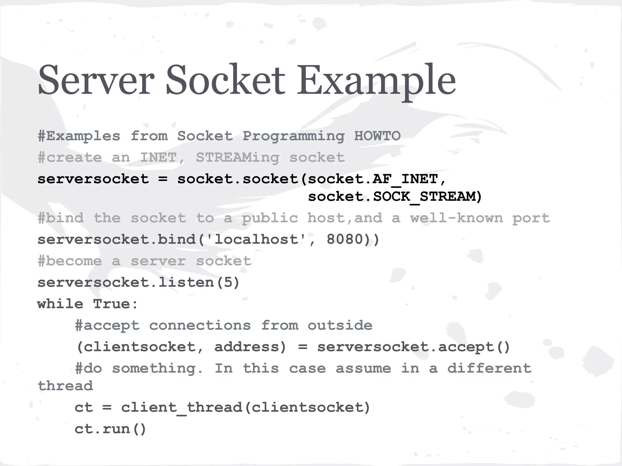 Server Socket explained “server socket ... doesn’t send any data. It doesn’t receive any data. It just produces client sockets. Each client socket is created in response to some other client socket doing a connect() to the host and port we’re bound to. As soon as we’ve created that client socket, we go back to listening for more connections. The two clients are free to chat it up - they are using some dynamically allocated port which will be recycled when the conversation ends.” - Gordon McMillan in Socket Programming HOWTO 