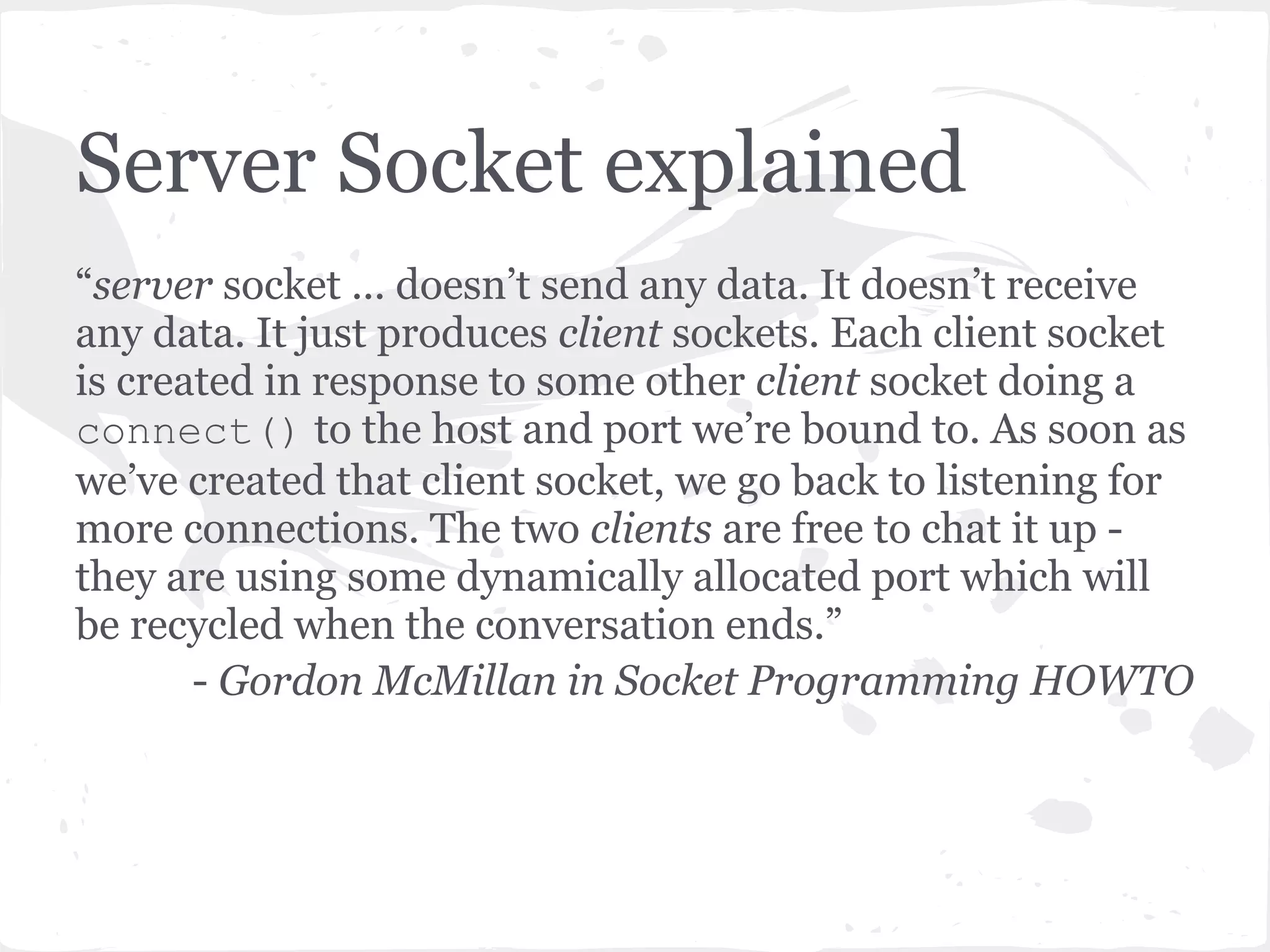 Server Socket Loop Three options - ● dispatch a thread to handle client socket ● create a new process to handle client socket ● Use non-blocking sockets, and mulitplex between our server socket and any active client sockets using select. 
