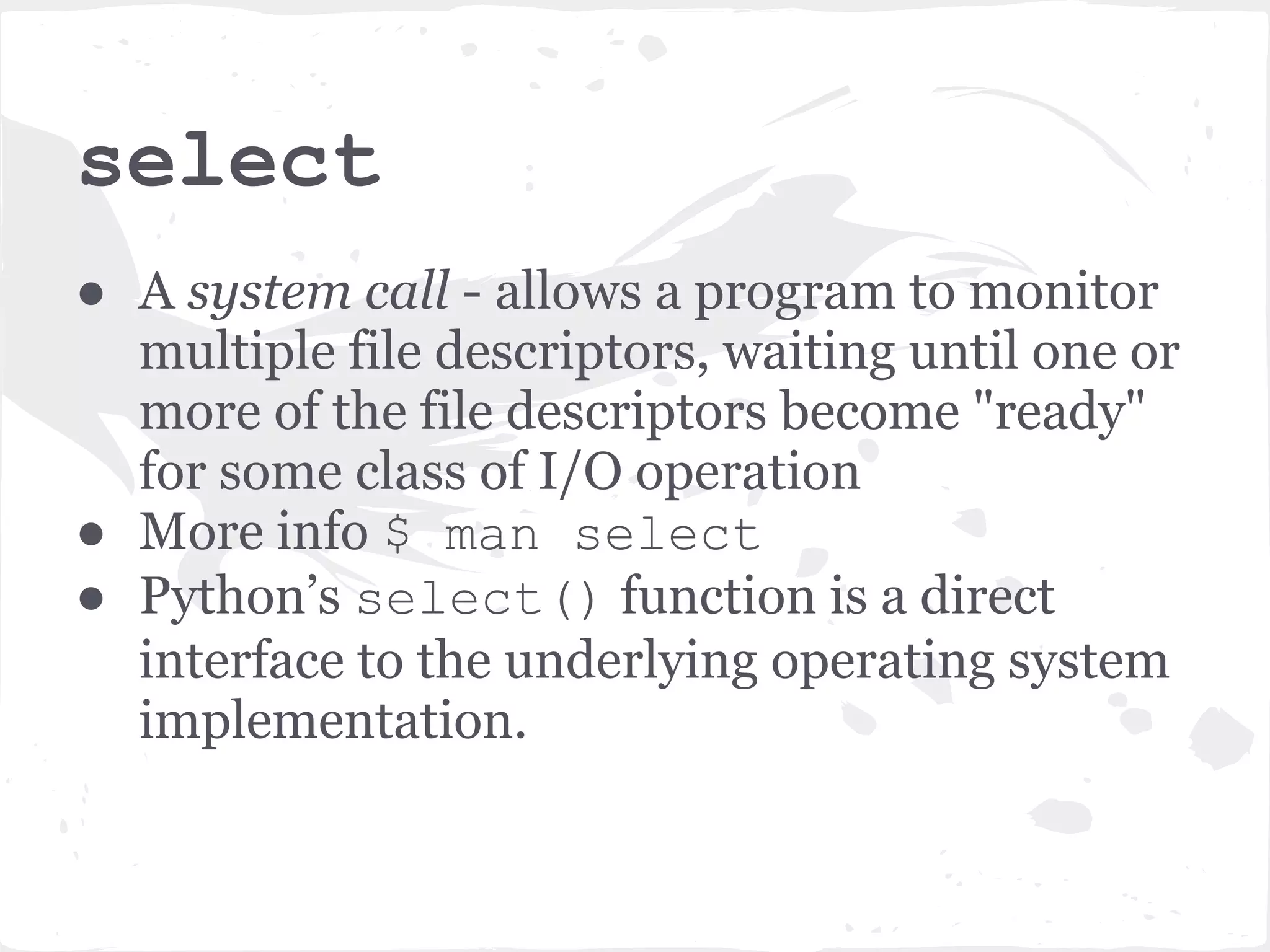 select ● A system call - allows a program to monitor multiple file descriptors, waiting until one or more of the file descriptors become "ready" for some class of I/O operation ● More info $ man select ● Python’s select() function is a direct interface to the underlying operating system implementation. 