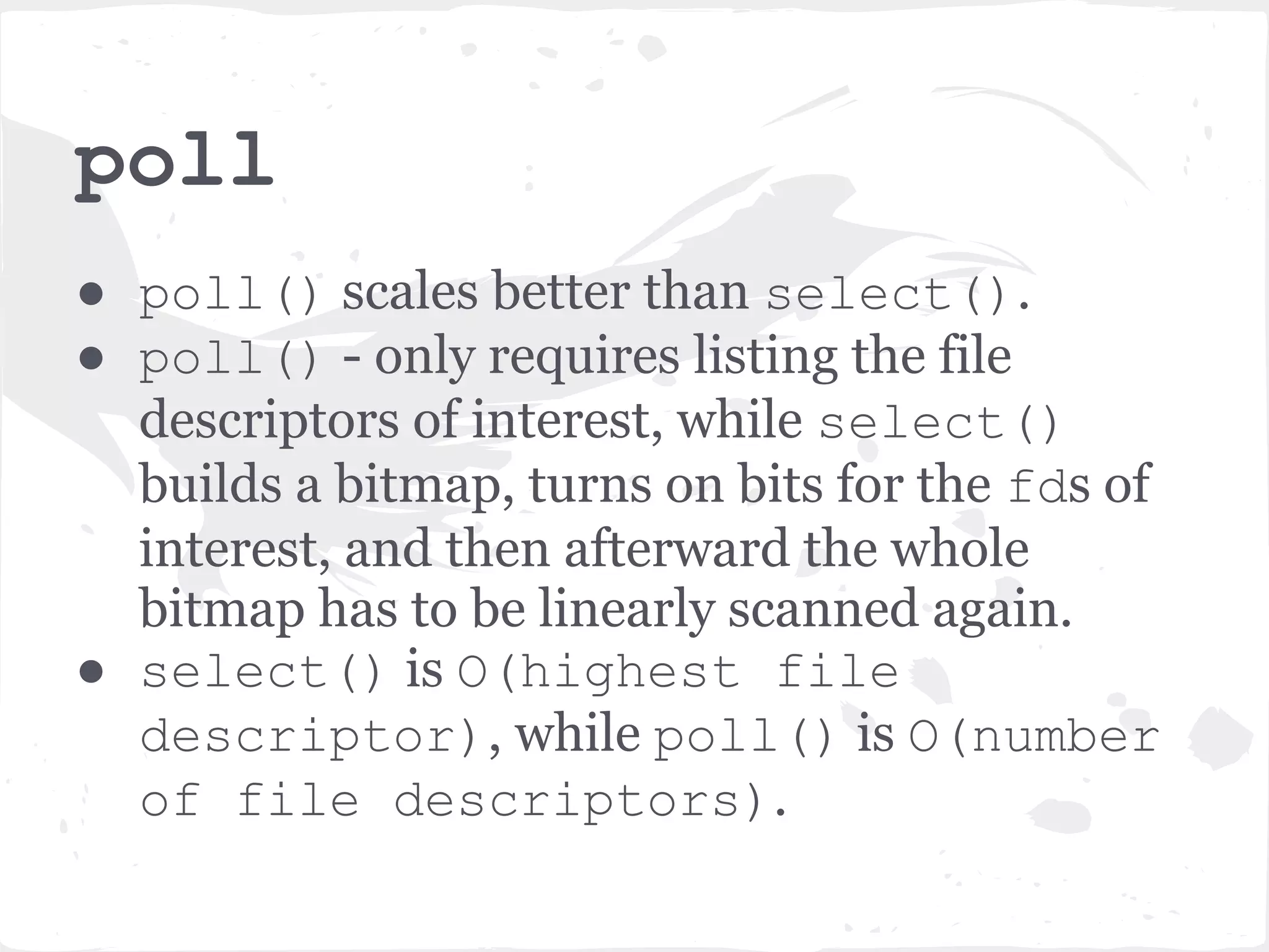 poll ● poll() scales better than select(). ● poll() - only requires listing the file descriptors of interest, while select() builds a bitmap, turns on bits for the fds of interest, and then afterward the whole bitmap has to be linearly scanned again. ● select() is O(highest file descriptor), while poll() is O(number of file descriptors). 