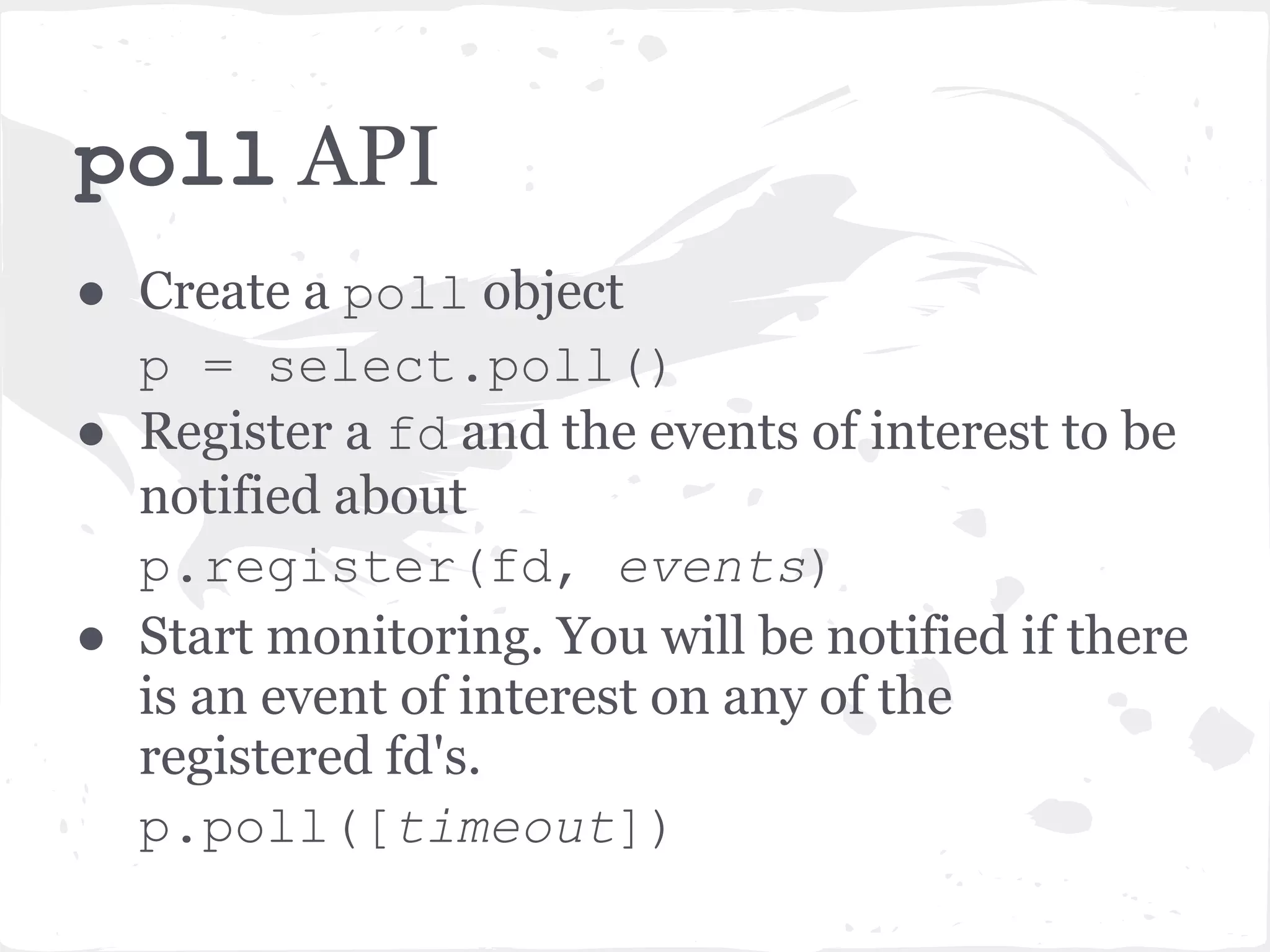 poll API ● Create a poll object p = select.poll() ● Register a fd and the events of interest to be notified about p.register(fd, events) ● Start monitoring. You will be notified if there is an event of interest on any of the registered fd's. p.poll([timeout]) 