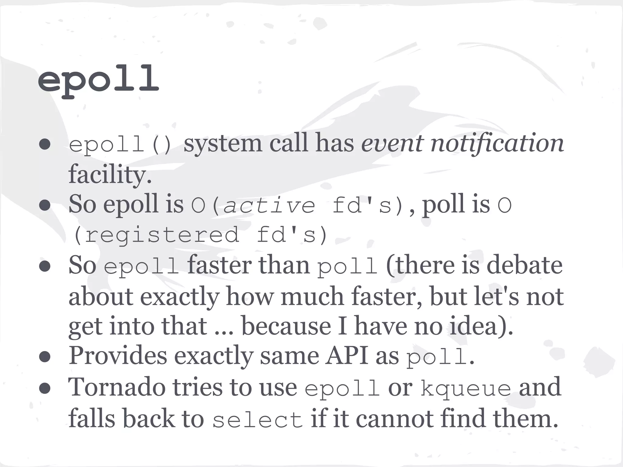 epoll ● epoll() system call has event notification facility. ● So epoll is O(active fd's), poll is O (registered fd's) ● So epoll faster than poll (there is debate about exactly how much faster, but let's not get into that ... because I have no idea). ● Provides exactly same API as poll. ● Tornado tries to use epoll or kqueue and falls back to select if it cannot find them. 