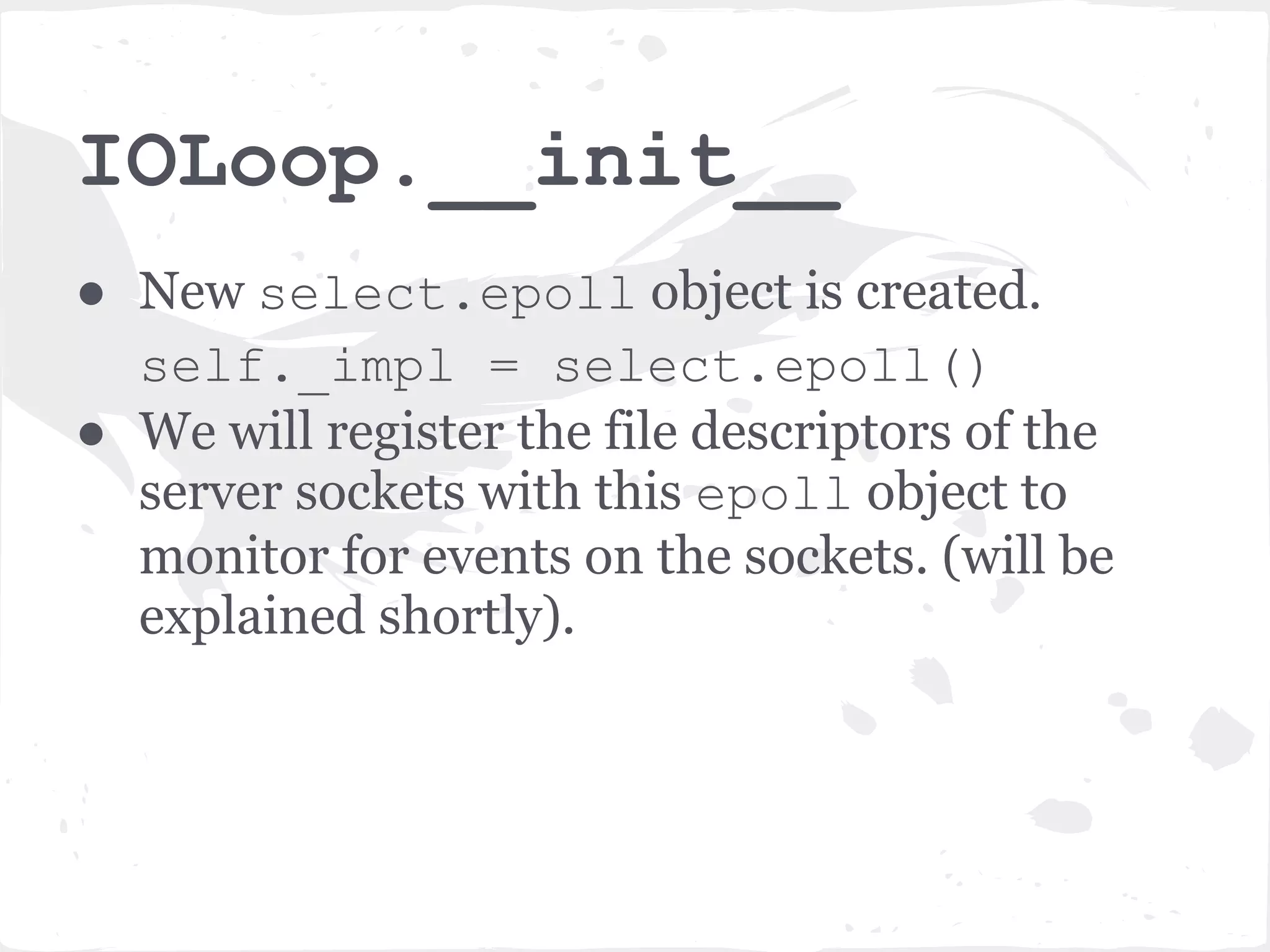 srv.listen(8080) ● First it calls bind_sockets() method which creates non-blocking, listening server socket (or sockets) bound to the given address and port (in this case localhost:8080). ● Then creates an instance of the IOLoop object self.io_loop = IOLoop.instance() 