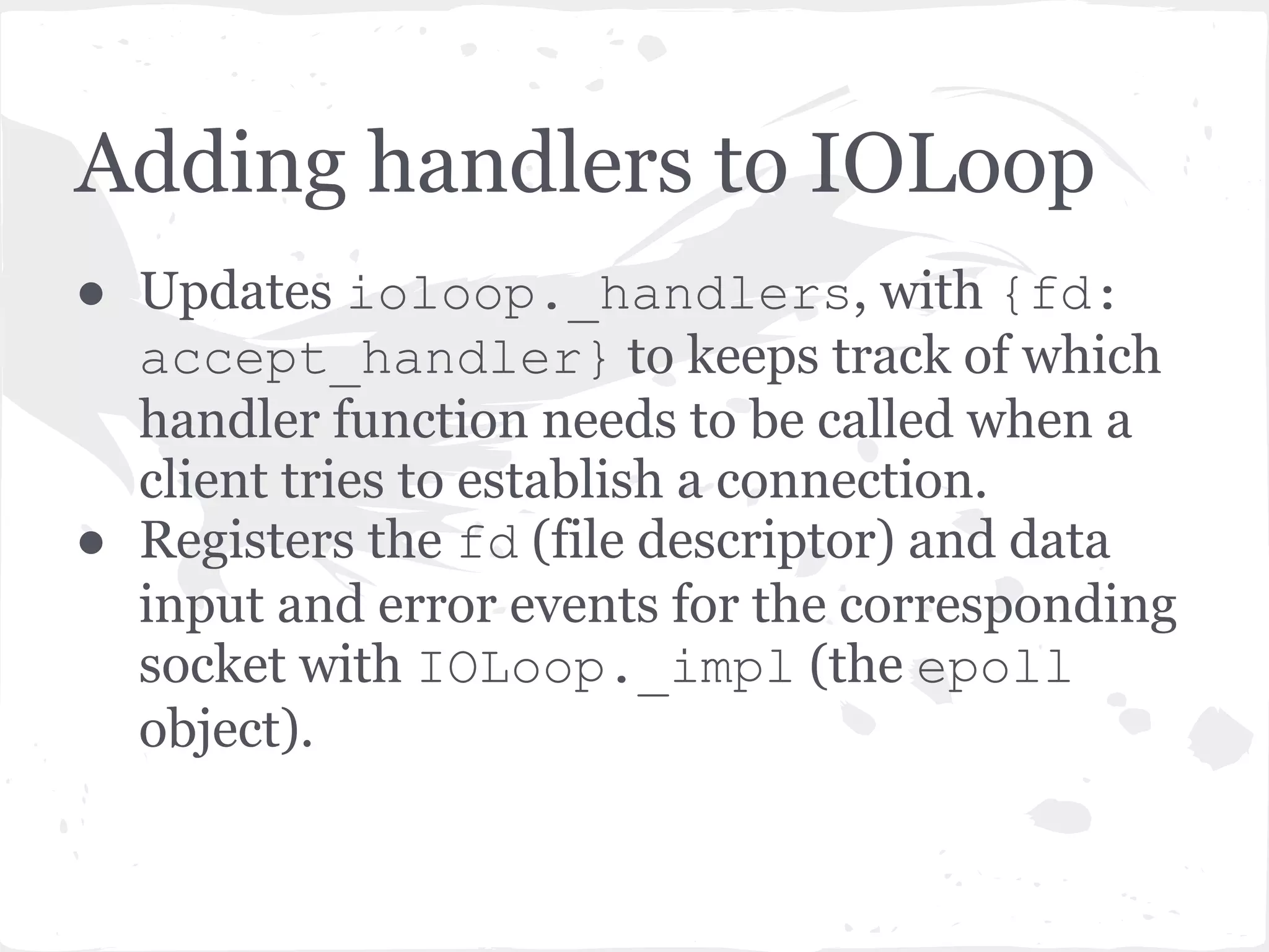 TCPServer listen() continued ● TCPServer keeps track of the sockets in the _sockets dict - {fd: socket} ● An accept_handler function is created for each socket and passed to the IOLoop.add_handlers() method. ● accept_handler is a thin wrapper around a callback function which just accepts the socket (socket. accept()) and then runs the callback function. ● In this case the callback function is the _handle_connection method of the TCPServer. More on this later. 