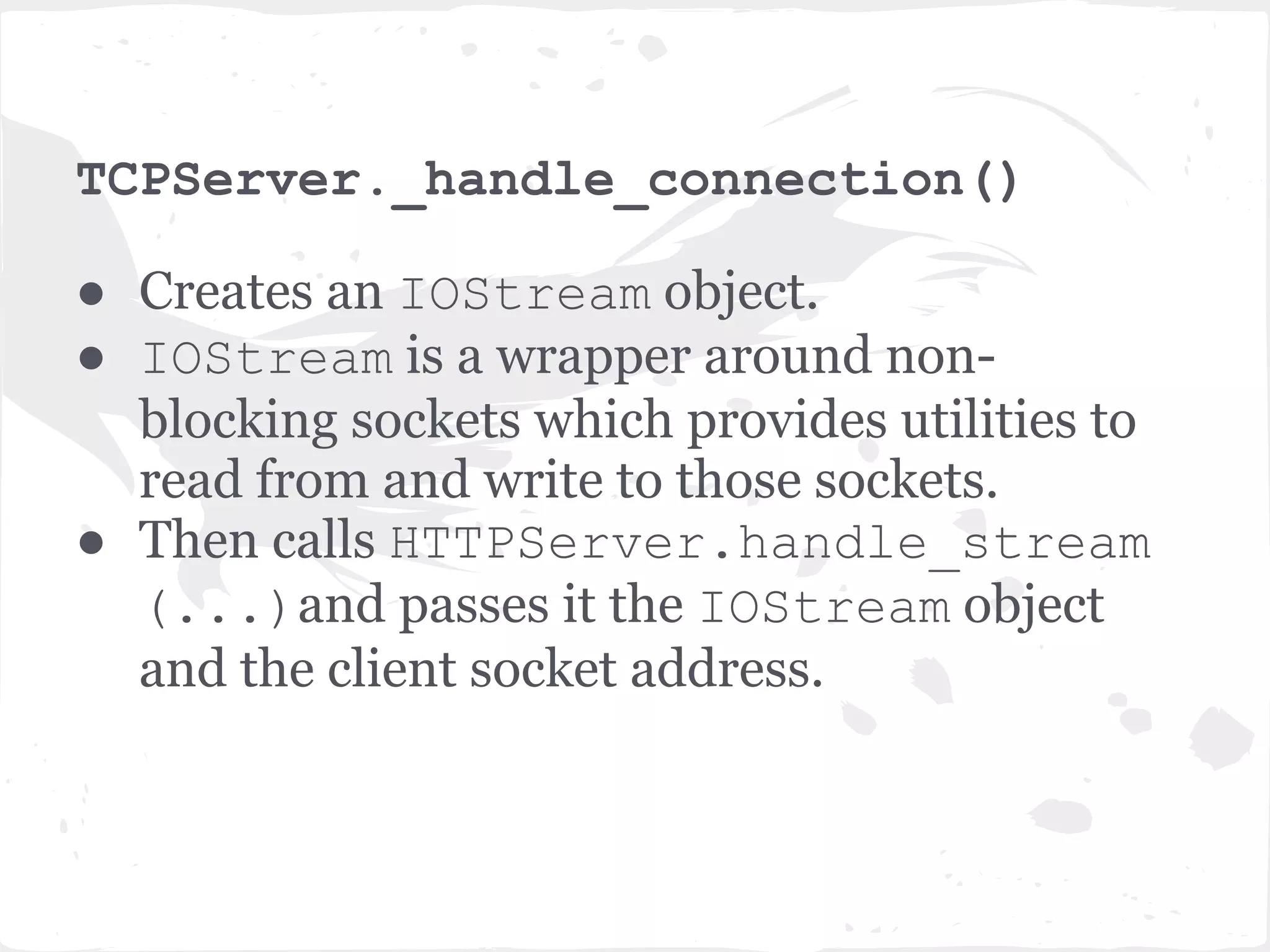 What happens when a client connects? ● The client socket connect() is captured by the poll() method in the IOLoop's start() method. ● The server runs the accept_handler which accept()'s the connection, then immediately runs the associated callback function. ● Remember that accept_handler is a closure that wraps the callback with logic to accept() the connection, so accept_handler knows which callback function to run. ● The callback function in this case is _handle_connection method of TCPServer 