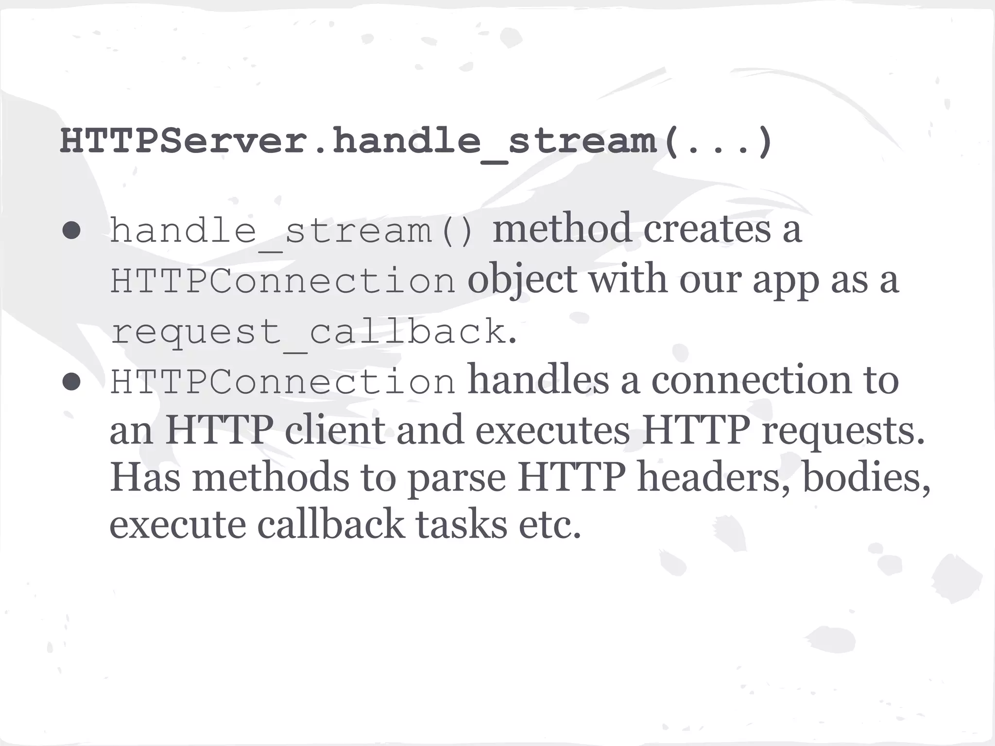 TCPServer._handle_connection() ● Creates an IOStream object. ● IOStream is a wrapper around non- blocking sockets which provides utilities to read from and write to those sockets. ● Then calls HTTPServer.handle_stream (...)and passes it the IOStream object and the client socket address. 